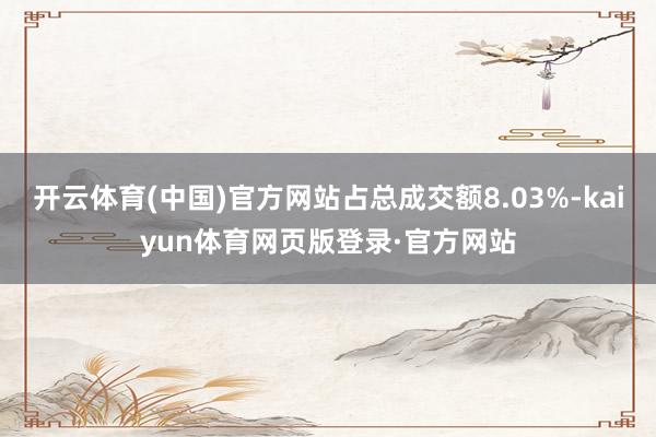 开云体育(中国)官方网站占总成交额8.03%-kaiyun体育网页版登录·官方网站