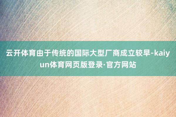 云开体育由于传统的国际大型厂商成立较早-kaiyun体育网页版登录·官方网站