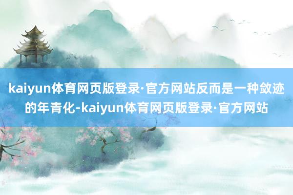 kaiyun体育网页版登录·官方网站反而是一种敛迹的年青化-kaiyun体育网页版登录·官方网站