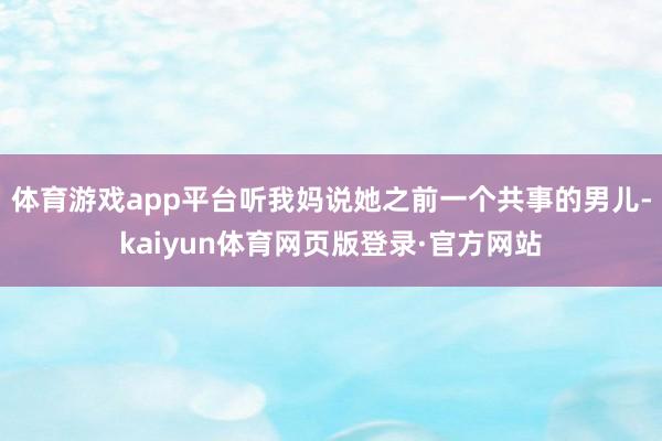 体育游戏app平台听我妈说她之前一个共事的男儿-kaiyun体育网页版登录·官方网站
