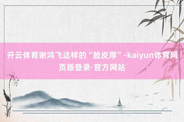 开云体育谢鸿飞这样的“脸皮厚”-kaiyun体育网页版登录·官方网站