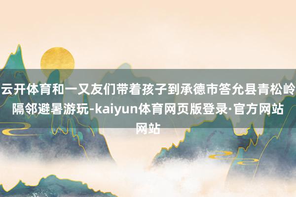 云开体育和一又友们带着孩子到承德市答允县青松岭隔邻避暑游玩-kaiyun体育网页版登录·官方网站