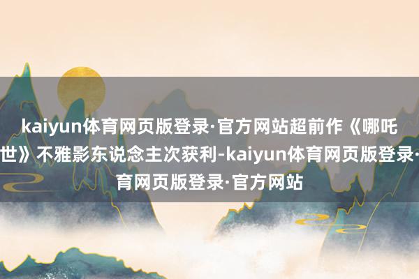 kaiyun体育网页版登录·官方网站超前作《哪吒之魔童降世》不雅影东说念主次获利-kaiyun体育网页版登录·官方网站