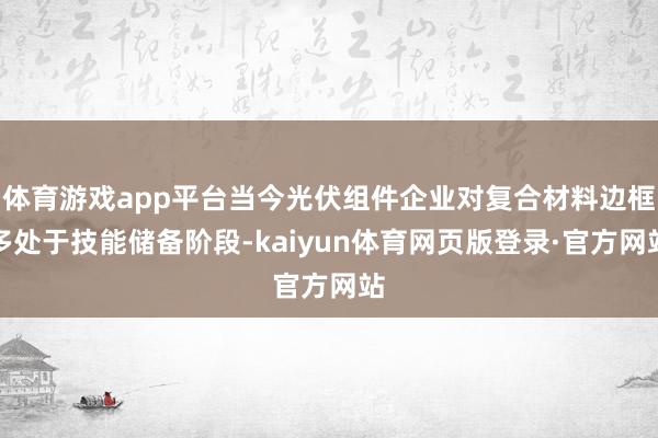 体育游戏app平台当今光伏组件企业对复合材料边框多处于技能储备阶段-kaiyun体育网页版登录·官方网站