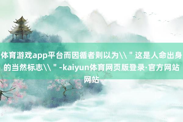 体育游戏app平台而因循者则以为\＂这是人命出身的当然标志\＂-kaiyun体育网页版登录·官方网站