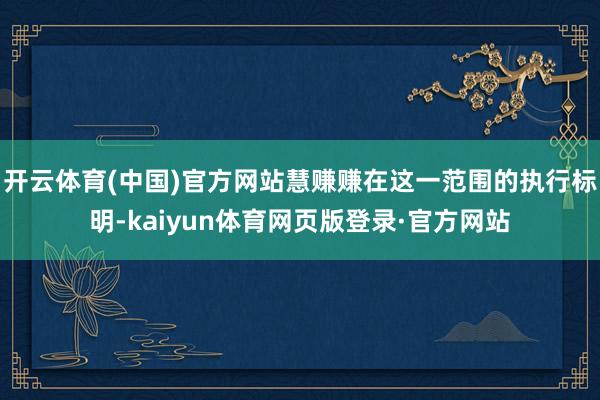 开云体育(中国)官方网站慧赚赚在这一范围的执行标明-kaiyun体育网页版登录·官方网站