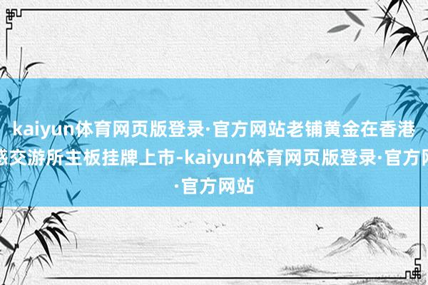 kaiyun体育网页版登录·官方网站老铺黄金在香港诱惑交游所主板挂牌上市-kaiyun体育网页版登录·官方网站