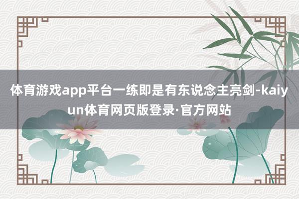 体育游戏app平台一练即是有东说念主亮剑-kaiyun体育网页版登录·官方网站