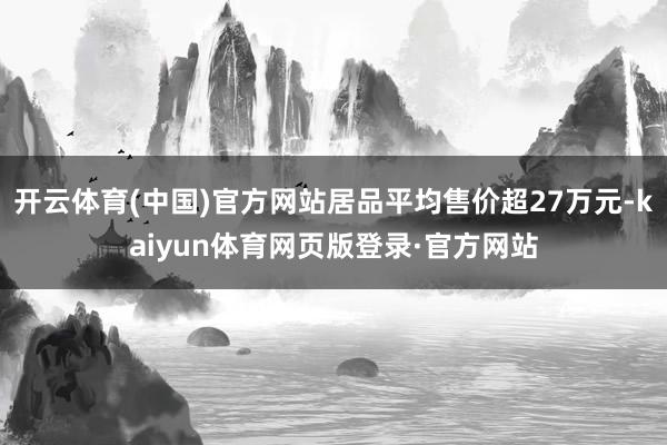 开云体育(中国)官方网站居品平均售价超27万元-kaiyun体育网页版登录·官方网站