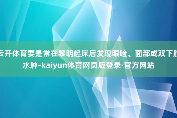 云开体育要是常在黎明起床后发现眼睑、面部或双下肢水肿-kaiyun体育网页版登录·官方网站