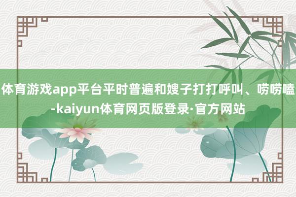 体育游戏app平台平时普遍和嫂子打打呼叫、唠唠嗑-kaiyun体育网页版登录·官方网站