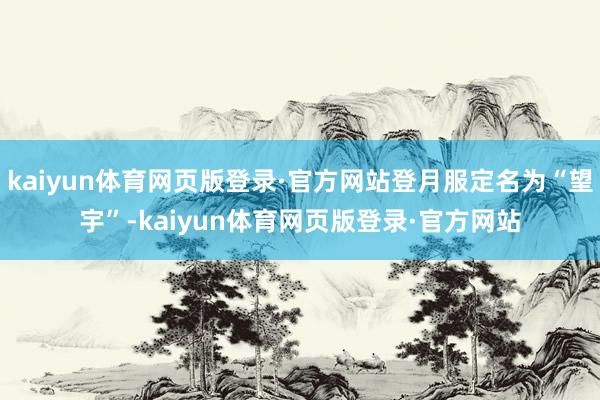 kaiyun体育网页版登录·官方网站登月服定名为“望宇”-kaiyun体育网页版登录·官方网站