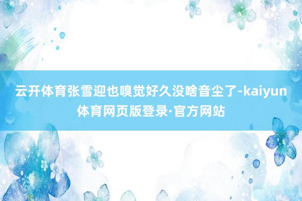 云开体育张雪迎也嗅觉好久没啥音尘了-kaiyun体育网页版登录·官方网站