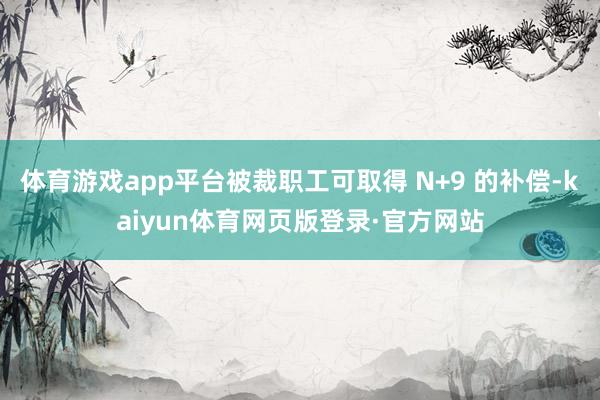 体育游戏app平台被裁职工可取得 N+9 的补偿-kaiyun体育网页版登录·官方网站