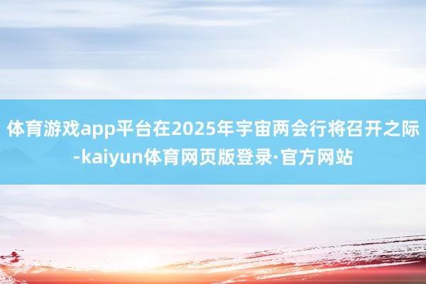 体育游戏app平台在2025年宇宙两会行将召开之际-kaiyun体育网页版登录·官方网站