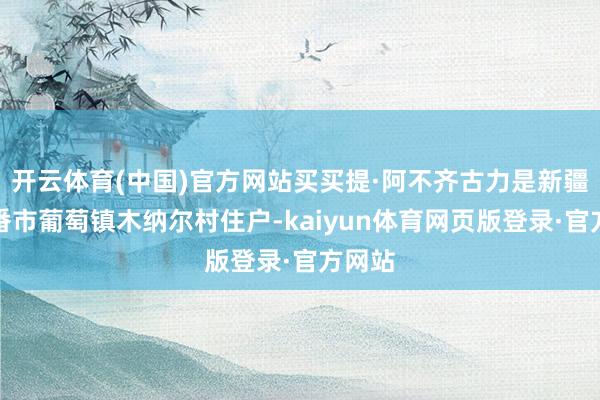 开云体育(中国)官方网站买买提·阿不齐古力是新疆吐鲁番市葡萄镇木纳尔村住户-kaiyun体育网页版登录·官方网站
