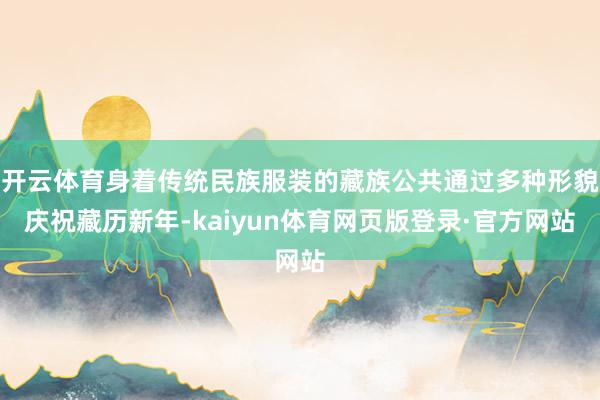 开云体育身着传统民族服装的藏族公共通过多种形貌庆祝藏历新年-kaiyun体育网页版登录·官方网站