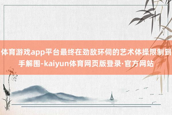 体育游戏app平台最终在劲敌环伺的艺术体操限制到手解围-kaiyun体育网页版登录·官方网站