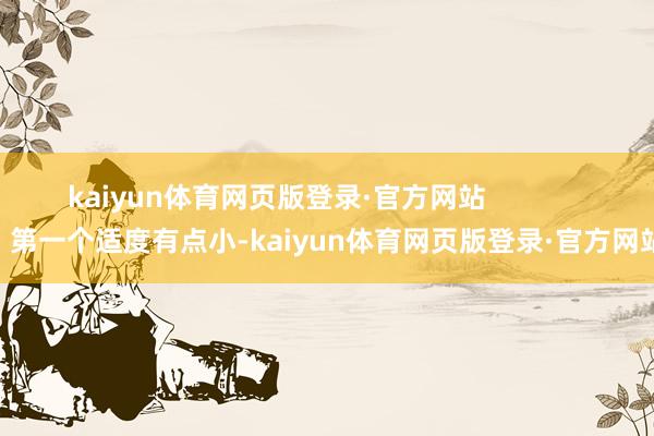 kaiyun体育网页版登录·官方网站                第一个适度有点小-kaiyun体育网页版登录·官方网站