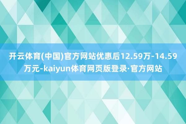 开云体育(中国)官方网站优惠后12.59万-14.59万元-kaiyun体育网页版登录·官方网站