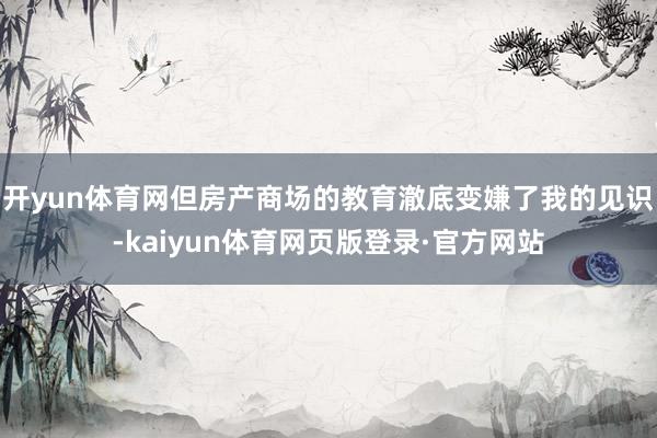开yun体育网但房产商场的教育澈底变嫌了我的见识-kaiyun体育网页版登录·官方网站