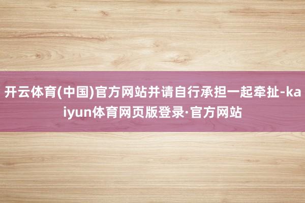 开云体育(中国)官方网站并请自行承担一起牵扯-kaiyun体育网页版登录·官方网站