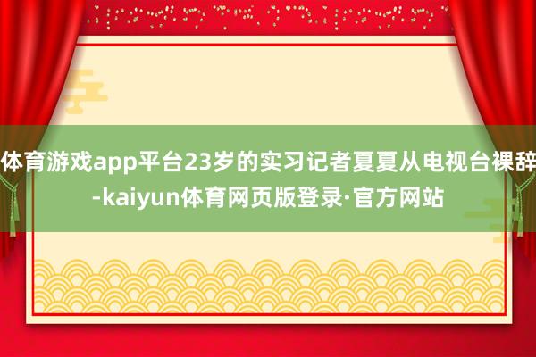 体育游戏app平台23岁的实习记者夏夏从电视台裸辞-kaiyun体育网页版登录·官方网站