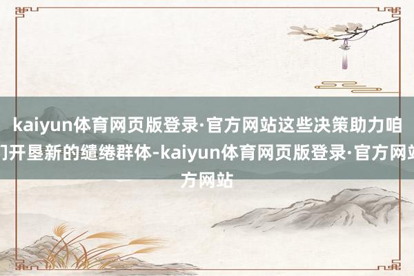 kaiyun体育网页版登录·官方网站这些决策助力咱们开垦新的缱绻群体-kaiyun体育网页版登录·官方网站