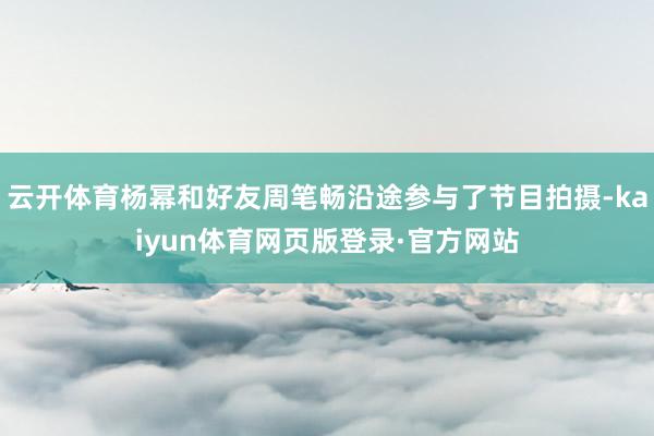 云开体育杨幂和好友周笔畅沿途参与了节目拍摄-kaiyun体育网页版登录·官方网站