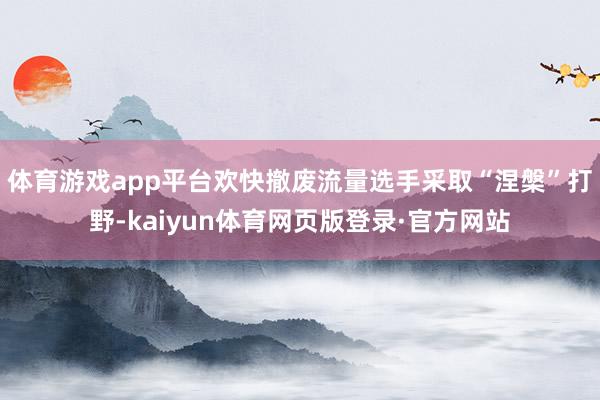 体育游戏app平台欢快撤废流量选手采取“涅槃”打野-kaiyun体育网页版登录·官方网站