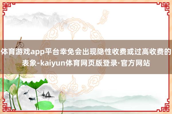 体育游戏app平台幸免会出现隐性收费或过高收费的表象-kaiyun体育网页版登录·官方网站