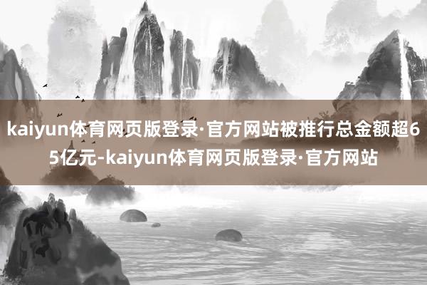 kaiyun体育网页版登录·官方网站被推行总金额超65亿元-kaiyun体育网页版登录·官方网站
