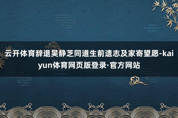 云开体育辞退吴静芝同道生前遗志及家寄望愿-kaiyun体育网页版登录·官方网站