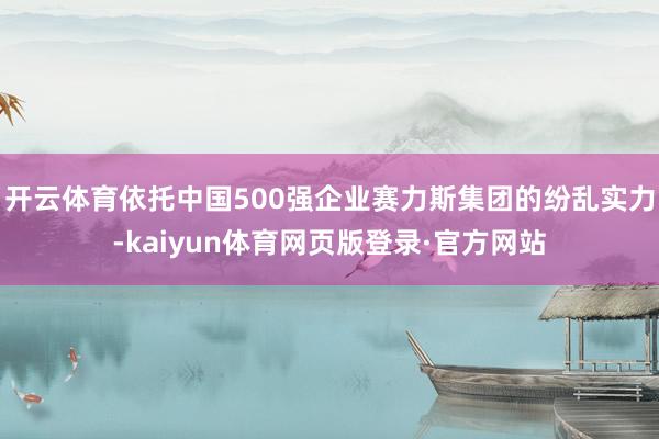 开云体育依托中国500强企业赛力斯集团的纷乱实力-kaiyun体育网页版登录·官方网站
