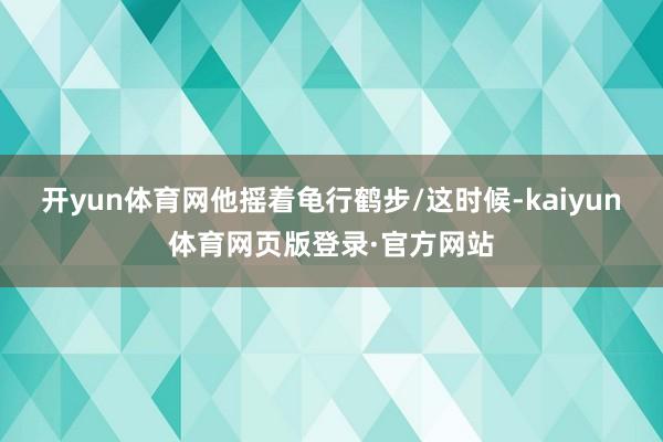 开yun体育网他摇着龟行鹤步/这时候-kaiyun体育网页版登录·官方网站