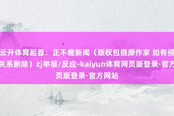 云开体育起首：正不雅新闻（版权包摄原作家 如有侵权请关系删除）zj举报/反应-kaiyun体育网页版登录·官方网站