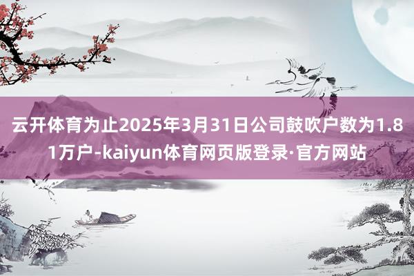 云开体育为止2025年3月31日公司鼓吹户数为1.81万户-kaiyun体育网页版登录·官方网站