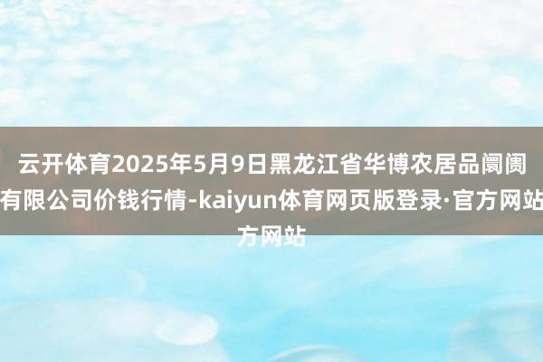 云开体育2025年5月9日黑龙江省华博农居品阛阓有限公司价钱行情-kaiyun体育网页版登录·官方网站