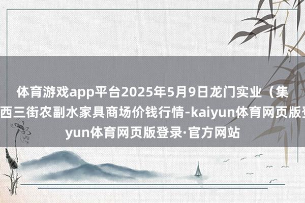 体育游戏app平台2025年5月9日龙门实业(集团)有限公司西三街农副水家具商场价钱行情-kaiyun体育网页版登录·官方网站