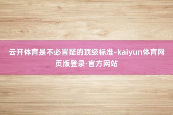 云开体育是不必置疑的顶级标准-kaiyun体育网页版登录·官方网站