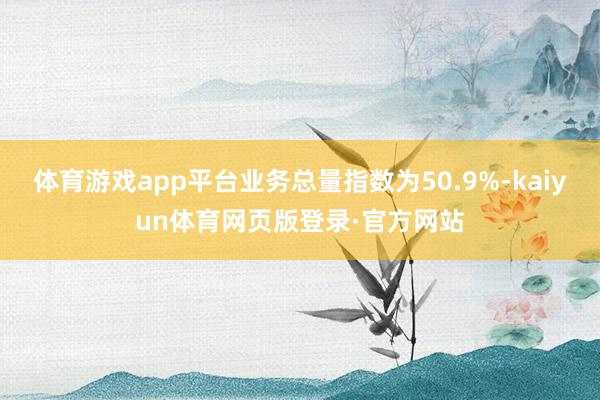 体育游戏app平台业务总量指数为50.9%-kaiyun体育网页版登录·官方网站