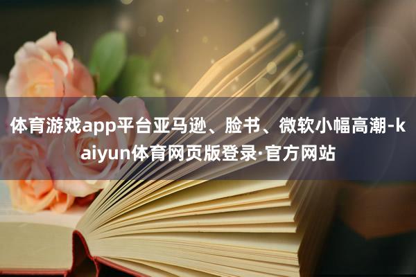体育游戏app平台亚马逊、脸书、微软小幅高潮-kaiyun体育网页版登录·官方网站