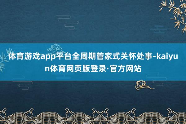 体育游戏app平台全周期管家式关怀处事-kaiyun体育网页版登录·官方网站