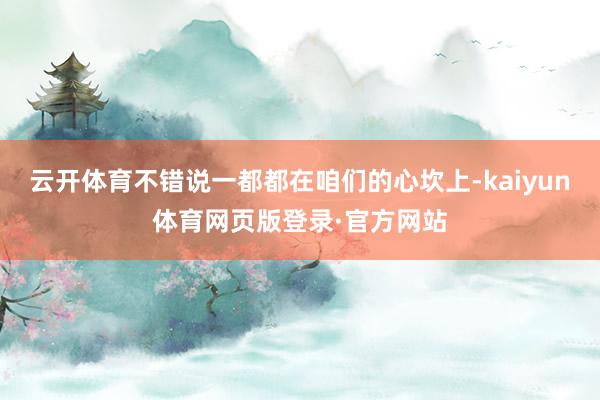 云开体育不错说一都都在咱们的心坎上-kaiyun体育网页版登录·官方网站