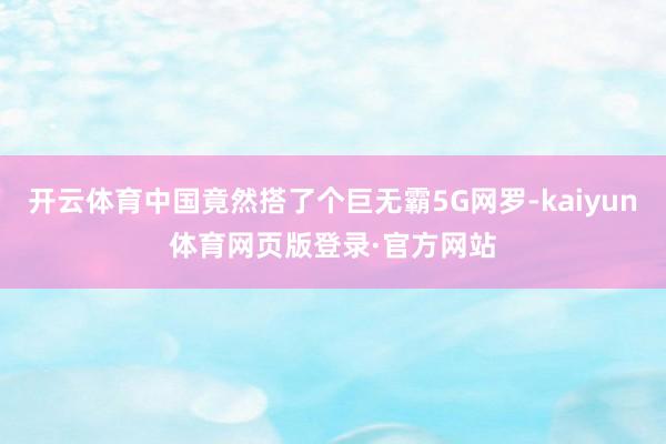 开云体育中国竟然搭了个巨无霸5G网罗-kaiyun体育网页版登录·官方网站