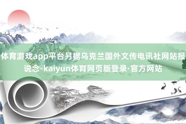 体育游戏app平台另据乌克兰国外文传电讯社网站报说念-kaiyun体育网页版登录·官方网站