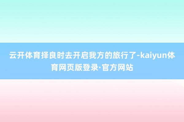 云开体育择良时去开启我方的旅行了-kaiyun体育网页版登录·官方网站