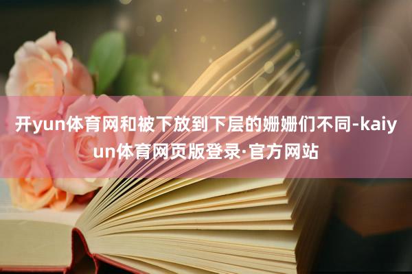 开yun体育网和被下放到下层的姗姗们不同-kaiyun体育网页版登录·官方网站