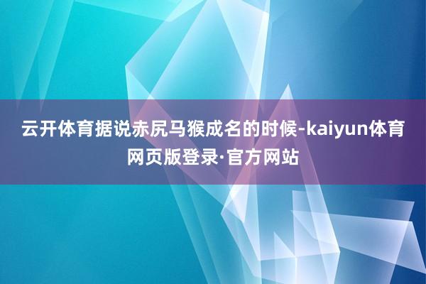 云开体育据说赤尻马猴成名的时候-kaiyun体育网页版登录·官方网站