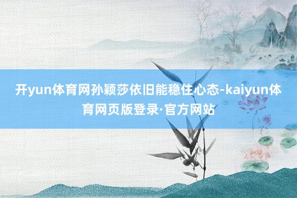 开yun体育网孙颖莎依旧能稳住心态-kaiyun体育网页版登录·官方网站